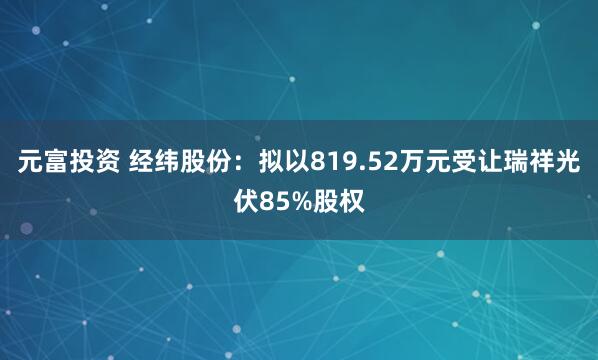 元富投资 经纬股份：拟以819.52万元受让瑞祥光伏85%股权