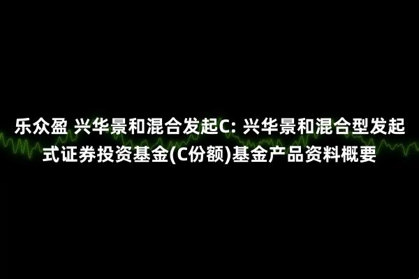 乐众盈 兴华景和混合发起C: 兴华景和混合型发起式证券投资基金(C份额)基金产品资料概要