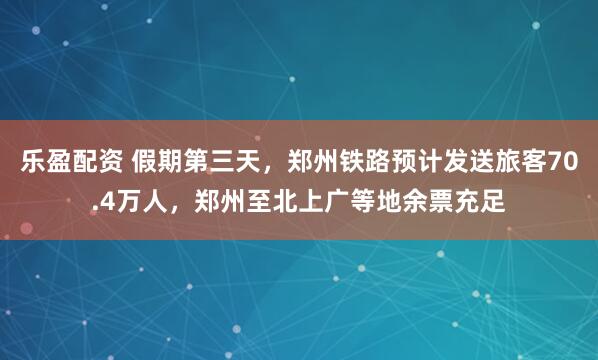 乐盈配资 假期第三天，郑州铁路预计发送旅客70.4万人，郑州至北上广等地余票充足