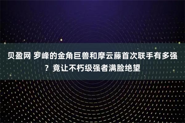 贝盈网 罗峰的金角巨兽和摩云藤首次联手有多强？竟让不朽级强者满脸绝望