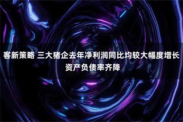 客新策略 三大猪企去年净利润同比均较大幅度增长 资产负债率齐降
