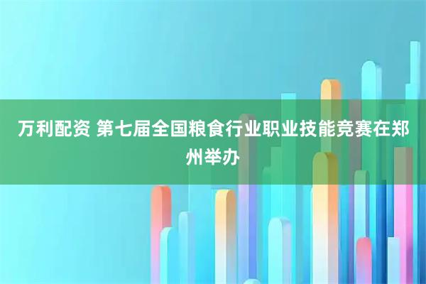 万利配资 第七届全国粮食行业职业技能竞赛在郑州举办