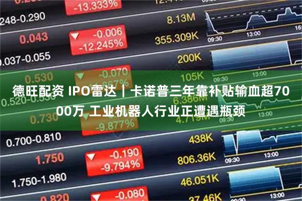 德旺配资 IPO雷达｜卡诺普三年靠补贴输血超7000万 工业机器人行业正遭遇瓶颈