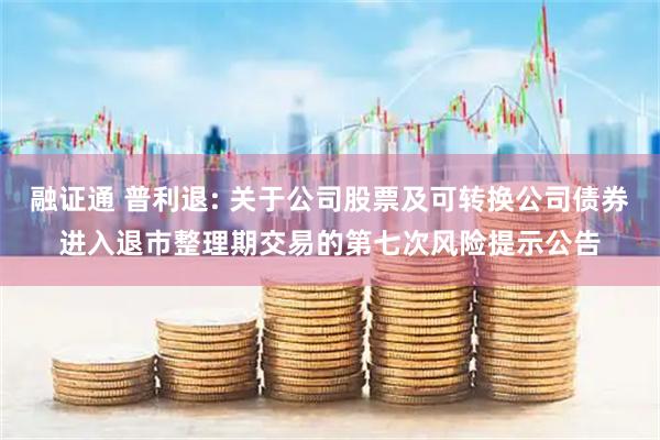 融证通 普利退: 关于公司股票及可转换公司债券进入退市整理期交易的第七次风险提示公告