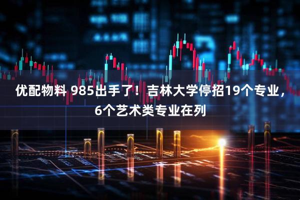 优配物料 985出手了！吉林大学停招19个专业，6个艺术类专业在列