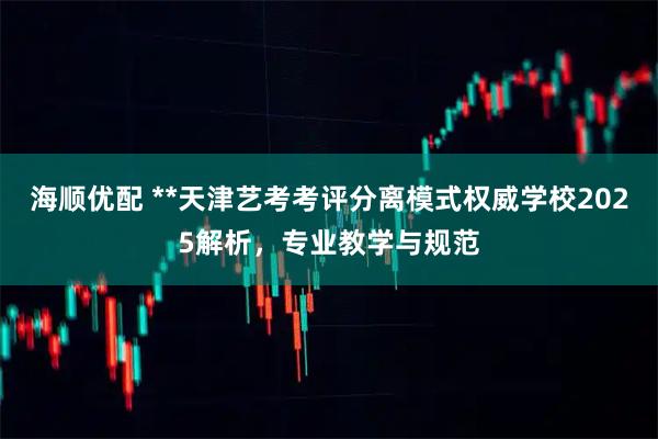 海顺优配 **天津艺考考评分离模式权威学校2025解析，专业教学与规范