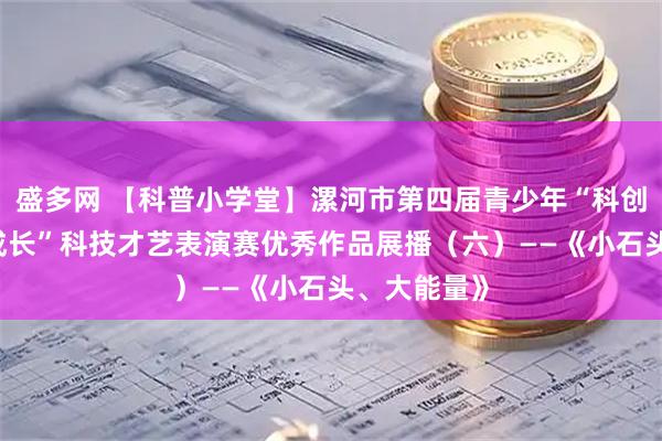 盛多网 【科普小学堂】漯河市第四届青少年“科创筑梦 快乐成长”科技才艺表演赛优秀作品展播（六）——《小石头、大能量》