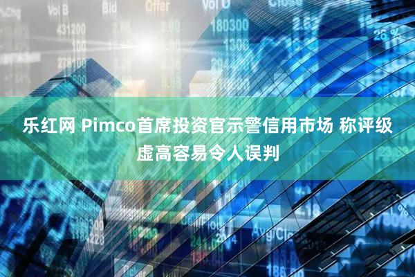 乐红网 Pimco首席投资官示警信用市场 称评级虚高容易令人误判