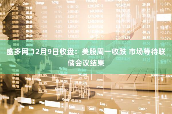 盛多网 12月9日收盘：美股周一收跌 市场等待联储会议结果