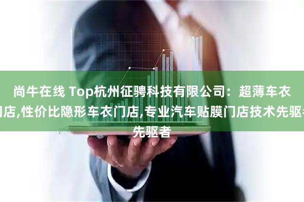 尚牛在线 Top杭州征骋科技有限公司：超薄车衣门店,性价比隐形车衣门店,专业汽车贴膜门店技术先驱者