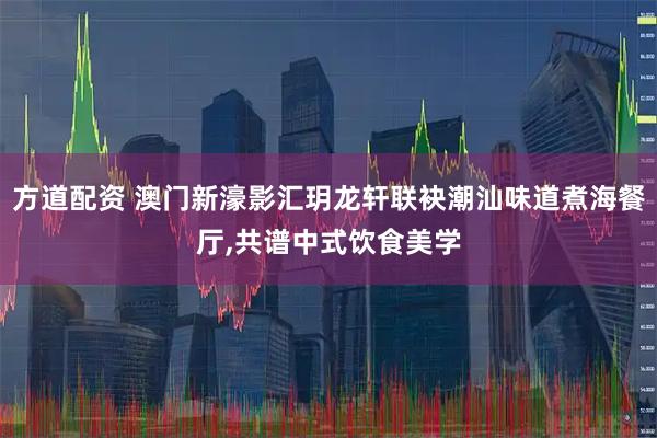 方道配资 澳门新濠影汇玥龙轩联袂潮汕味道煮海餐厅,共谱中式饮食美学
