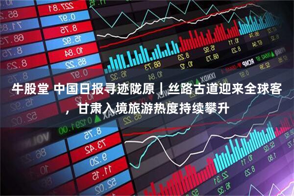 牛股堂 中国日报寻迹陇原｜丝路古道迎来全球客，甘肃入境旅游热度持续攀升