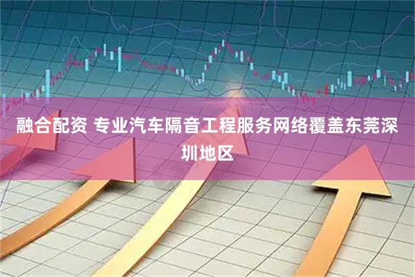 融合配资 专业汽车隔音工程服务网络覆盖东莞深圳地区
