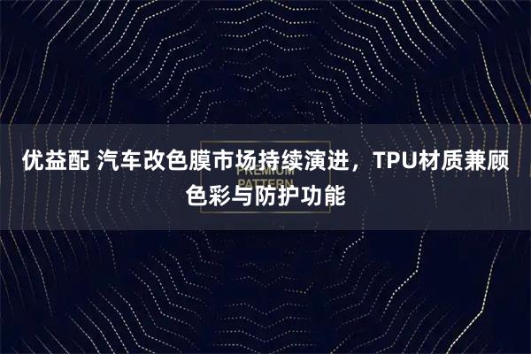 优益配 汽车改色膜市场持续演进，TPU材质兼顾色彩与防护功能