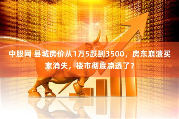 中股网 县城房价从1万5跌到3500，房东崩溃买家消失，楼市彻底凉透了？