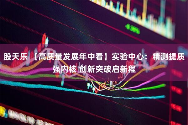 股天乐 【高质量发展年中看】实验中心：精测提质强内核 创新突破启新程